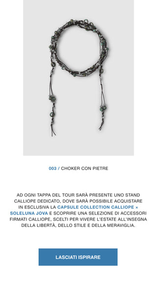 003 / Choker con pietre. Ad ogni tappa del tour sarà presente uno stand Calliope dedicato, dove sarà possibile acquistare in esclusiva la Capsule Collection Calliope x Soleluna Jova e scoprire una selezione di capi e accessori firmati Calliope, scelti per vivere l'estate all'insegna della libertà, dello stile e della meraviglia.
Lasciati ispirare