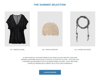 The summer selection
001 / Kimono da mare – 002 / Cuffia in crochet – 003 / Choker con pietre. Ad ogni tappa del tour sarà presente uno stand Calliope dedicato, dove sarà possibile acquistare in esclusiva la Capsule Collection Calliope x Soleluna Jova e scoprire una selezione di capi e accessori firmati Calliope, scelti per vivere l'estate all'insegna della libertà, dello stile e della meraviglia.
Lasciati ispirare